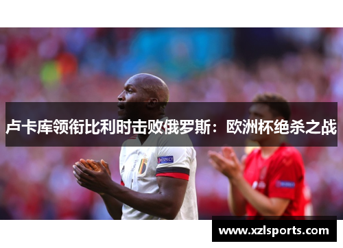 卢卡库领衔比利时击败俄罗斯：欧洲杯绝杀之战