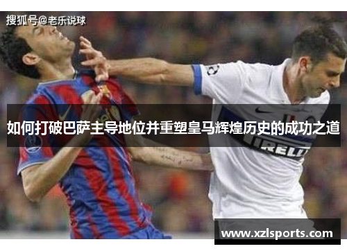 如何打破巴萨主导地位并重塑皇马辉煌历史的成功之道