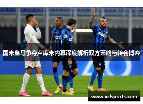 国米皇马争夺卢库米内幕深度解析双方策略与转会博弈