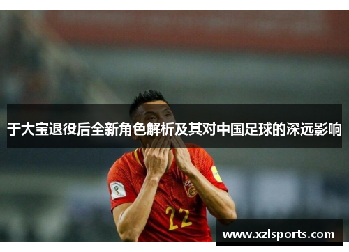 于大宝退役后全新角色解析及其对中国足球的深远影响