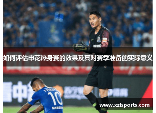 如何评估申花热身赛的效果及其对赛季准备的实际意义