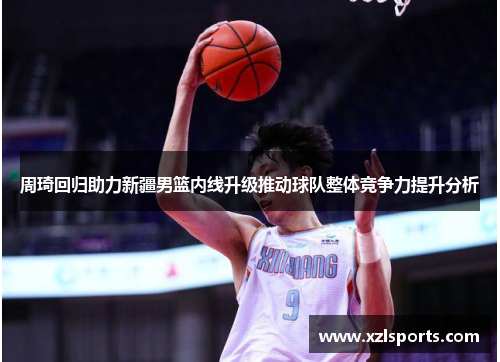周琦回归助力新疆男篮内线升级推动球队整体竞争力提升分析
